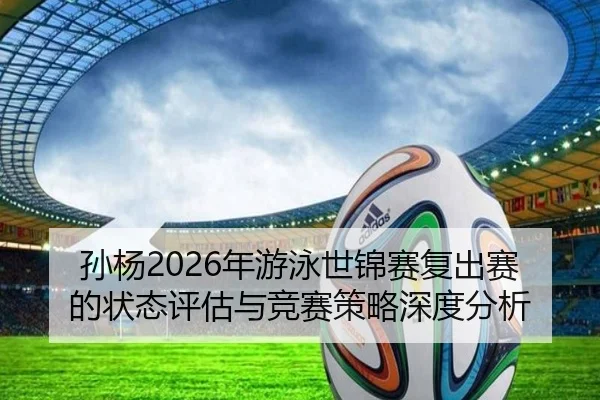 孙杨2026年游泳世锦赛复出赛的状态评估与竞赛策略深度分析 - taptap SPORTS